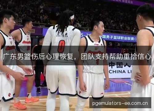 广东男篮伤后心理恢复，团队支持帮助重拾信心